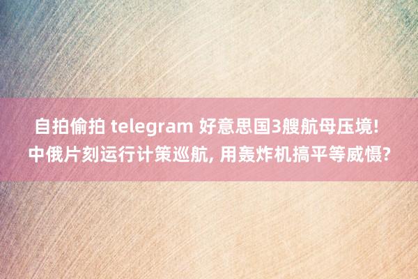 自拍偷拍 telegram 好意思国3艘航母压境! 中俄片刻运行计策巡航， 用轰炸机搞平等威慑?