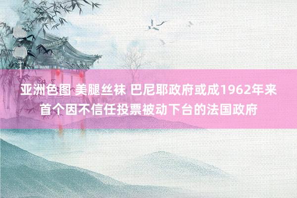 亚洲色图 美腿丝袜 巴尼耶政府或成1962年来首个因不信任投票被动下台的法国政府