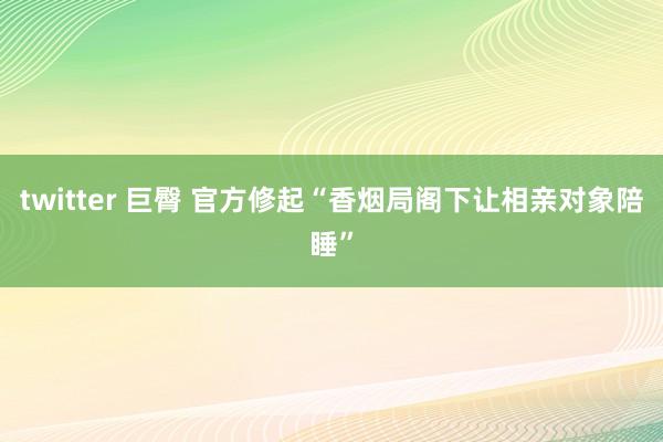 twitter 巨臀 官方修起“香烟局阁下让相亲对象陪睡”