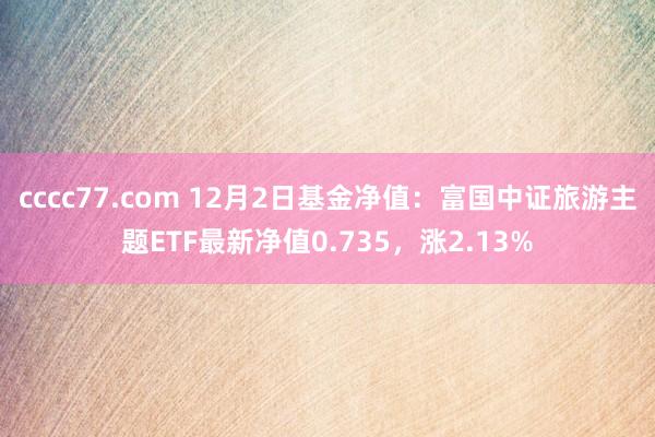 cccc77.com 12月2日基金净值：富国中证旅游主题ETF最新净值0.735，涨2.13%