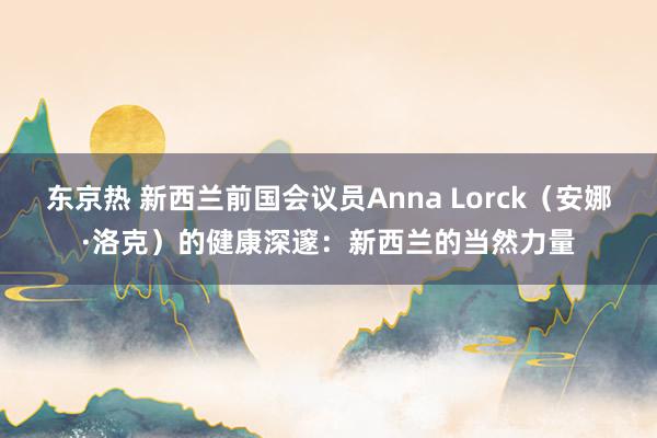 东京热 新西兰前国会议员Anna Lorck（安娜·洛克）的健康深邃：新西兰的当然力量