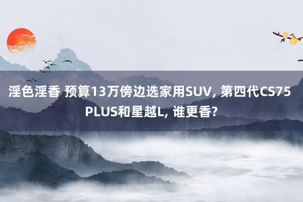 淫色淫香 预算13万傍边选家用SUV， 第四代CS75 PLUS和星越L， 谁更香?