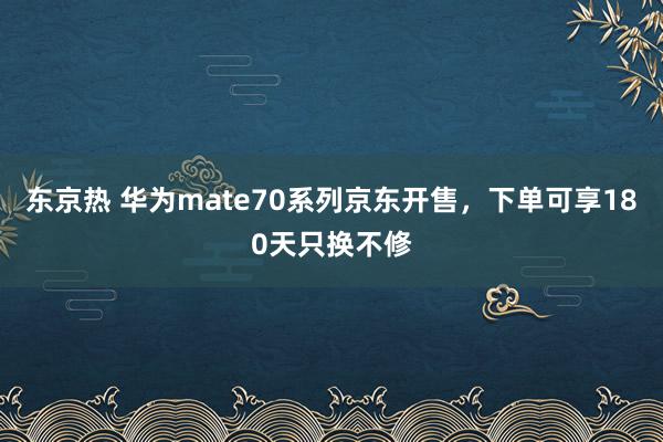 东京热 华为mate70系列京东开售，下单可享180天只换不修