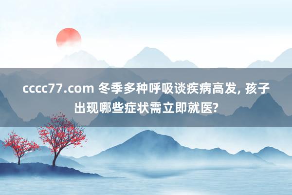 cccc77.com 冬季多种呼吸谈疾病高发， 孩子出现哪些症状需立即就医?