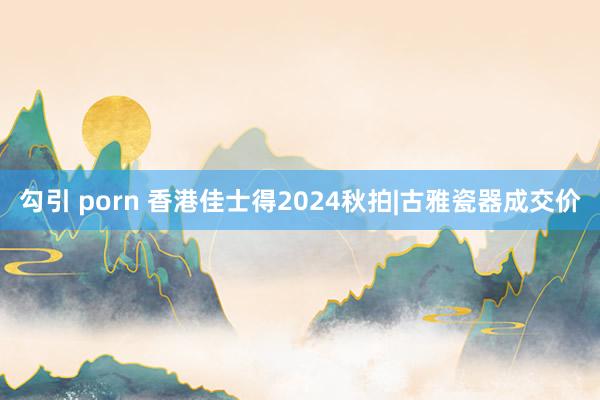 勾引 porn 香港佳士得2024秋拍|古雅瓷器成交价