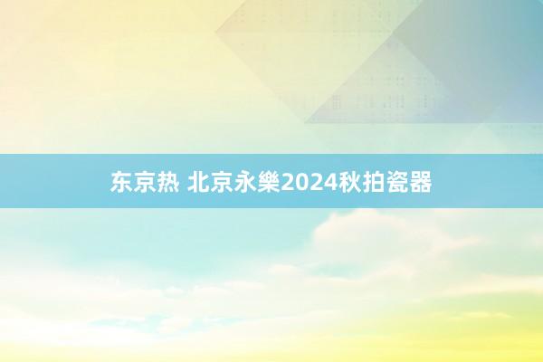 东京热 北京永樂2024秋拍瓷器