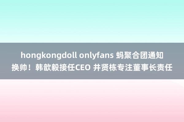 hongkongdoll onlyfans 蚂聚合团通知换帅！韩歆毅接任CEO 井贤栋专注董事长责任