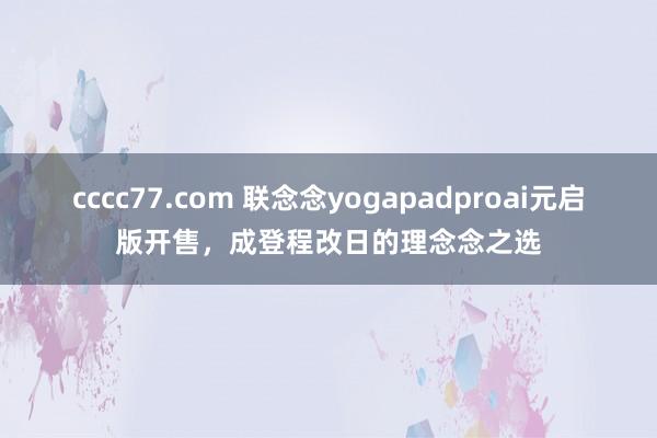 cccc77.com 联念念yogapadproai元启版开售，成登程改日的理念念之选