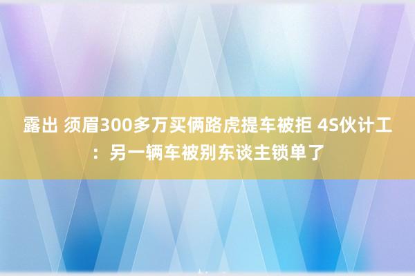 露出 须眉300多万买俩路虎提车被拒 4S伙计工：另一辆车被别东谈主锁单了