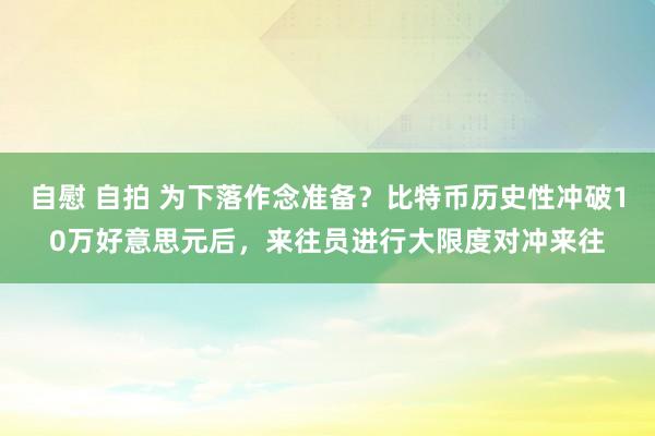 自慰 自拍 为下落作念准备？比特币历史性冲破10万好意思元后，来往员进行大限度对冲来往