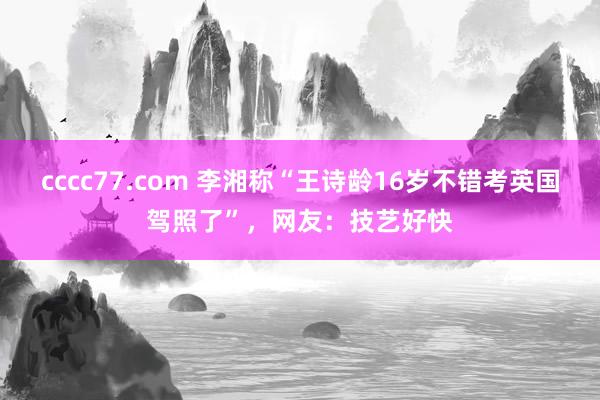 cccc77.com 李湘称“王诗龄16岁不错考英国驾照了”，网友：技艺好快