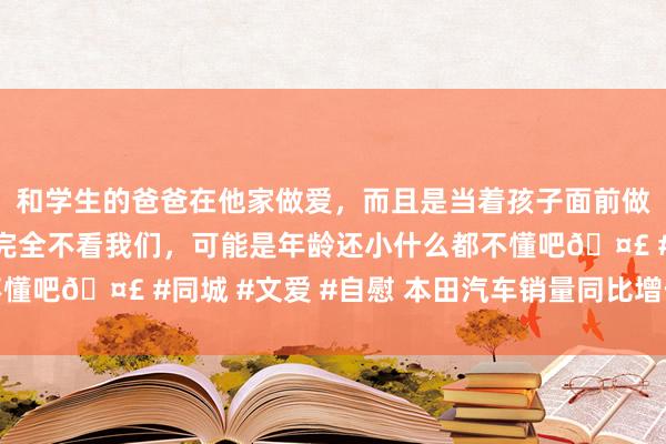 和学生的爸爸在他家做爱，而且是当着孩子面前做爱，太刺激了，孩子完全不看我们，可能是年龄还小什么都不懂吧🤣 #同城 #文爱 #自慰 本田汽车销量同比增长率窜改低