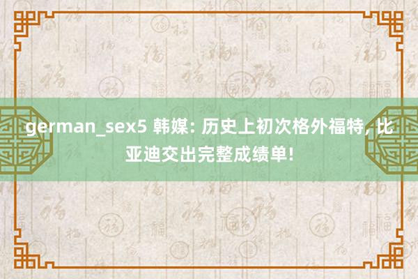 german_sex5 韩媒: 历史上初次格外福特， 比亚迪交出完整成绩单!