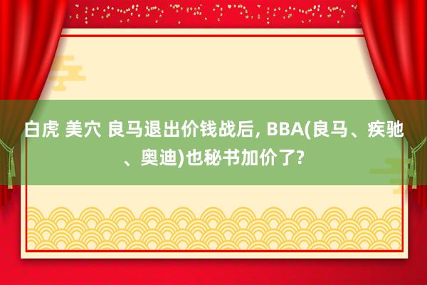 白虎 美穴 良马退出价钱战后， BBA(良马、疾驰、奥迪)也秘书加价了?