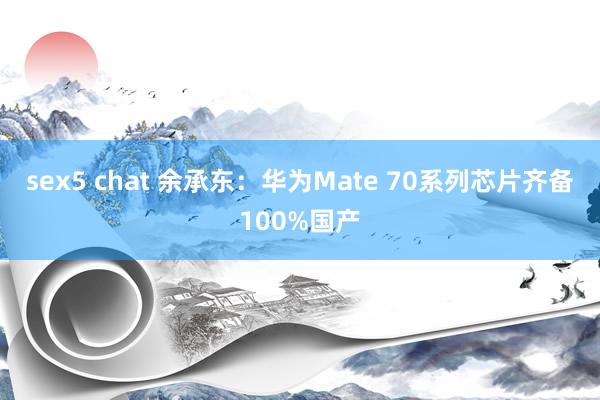 sex5 chat 余承东：华为Mate 70系列芯片齐备100%国产