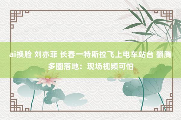 ai换脸 刘亦菲 长春一特斯拉飞上电车站台 翻腾多圈落地：现场视频可怕