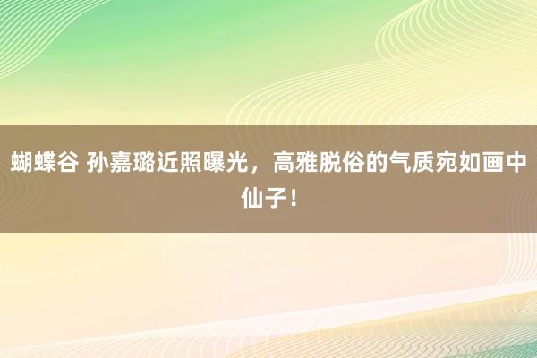 蝴蝶谷 孙嘉璐近照曝光，高雅脱俗的气质宛如画中仙子！