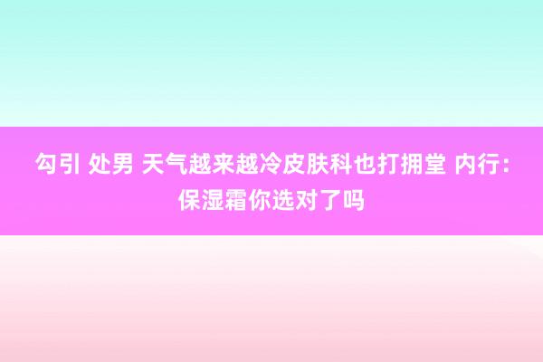 勾引 处男 天气越来越冷皮肤科也打拥堂 内行：保湿霜你选对了吗