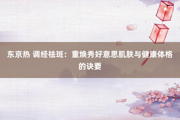 东京热 调经祛斑：重焕秀好意思肌肤与健康体格的诀要