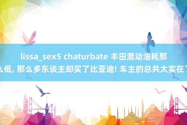 lissa_sex5 chaturbate 丰田混动油耗那么低， 那么多东谈主却买了比亚迪! 车主的总共太实在了