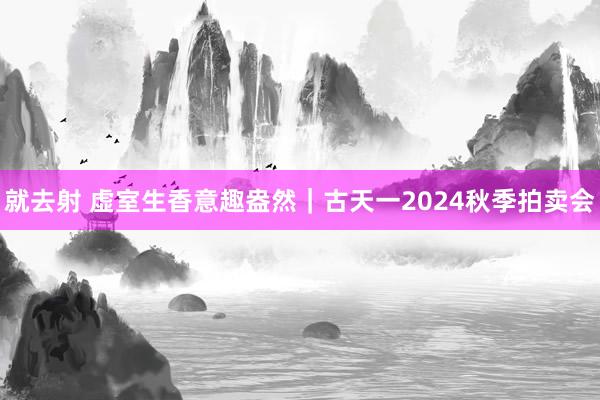 就去射 虚室生香意趣盎然｜古天一2024秋季拍卖会