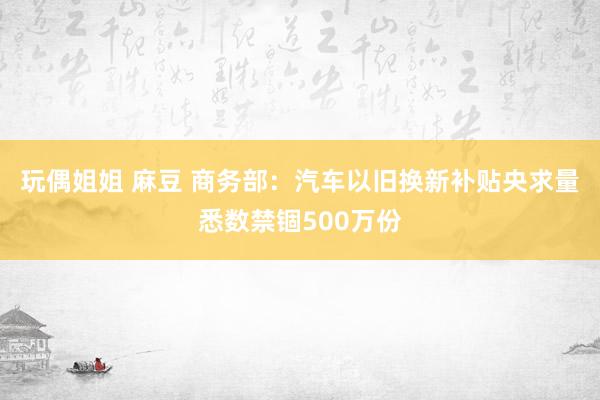 玩偶姐姐 麻豆 商务部：汽车以旧换新补贴央求量悉数禁锢500万份