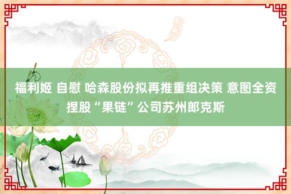 福利姬 自慰 哈森股份拟再推重组决策 意图全资捏股“果链”公司苏州郎克斯