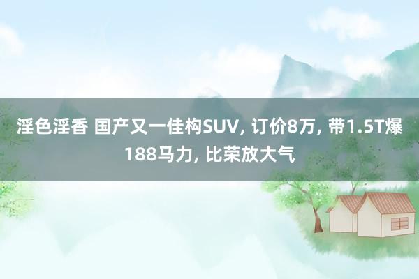 淫色淫香 国产又一佳构SUV， 订价8万， 带1.5T爆188马力， 比荣放大气