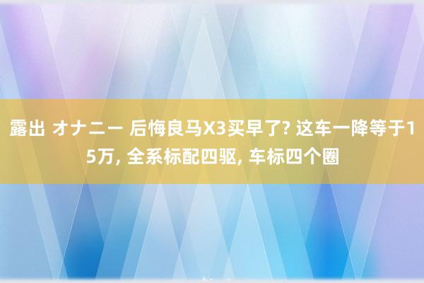 露出 オナニー 后悔良马X3买早了? 这车一降等于15万， 全系标配四驱， 车标四个圈