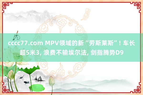 cccc77.com MPV领域的新“劳斯莱斯”! 车长超5米3， 浪费不输埃尔法， 剑指腾势D9