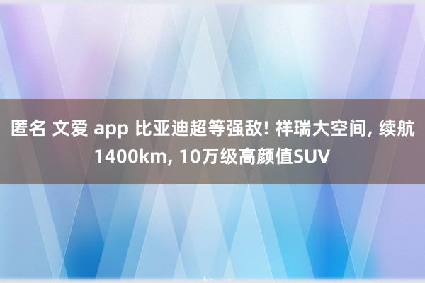 匿名 文爱 app 比亚迪超等强敌! 祥瑞大空间， 续航1400km， 10万级高颜值SUV