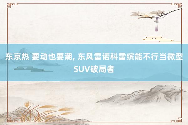 东京热 要动也要潮， 东风雷诺科雷缤能不行当微型SUV破局者