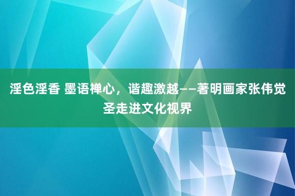 淫色淫香 墨语禅心，谐趣激越——著明画家张伟觉圣走进文化视界