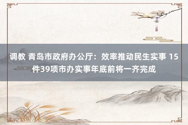 调教 青岛市政府办公厅：效率推动民生实事 15件39项市办实事年底前将一齐完成