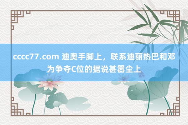 cccc77.com 迪奥手脚上，联系迪丽热巴和邓为争夺C位的据说甚嚣尘上