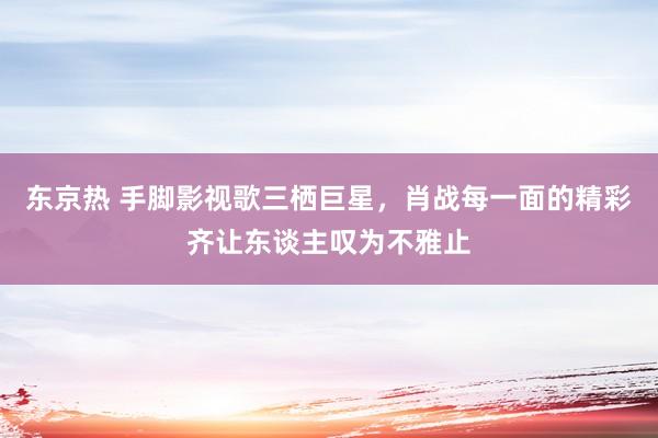 东京热 手脚影视歌三栖巨星，肖战每一面的精彩齐让东谈主叹为不雅止