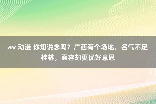 av 动漫 你知说念吗？广西有个场地，名气不足桂林，面容却更优好意思