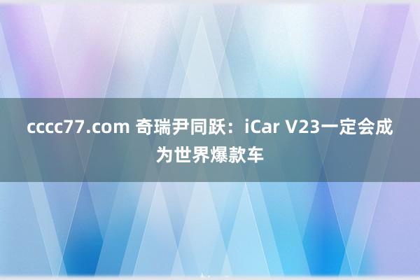 cccc77.com 奇瑞尹同跃：iCar V23一定会成为世界爆款车