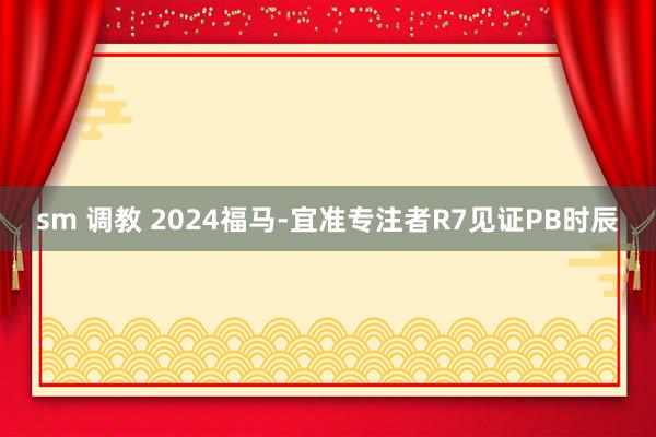 sm 调教 2024福马-宜准专注者R7见证PB时辰