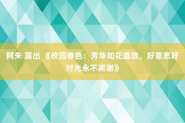 阿朱 露出 《校园春色：芳华如花盛放，好意思好时光永不凋谢》