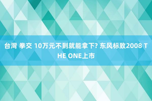 台灣 拳交 10万元不到就能拿下? 东风标致2008 THE ONE上市