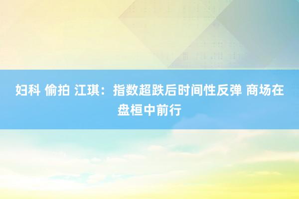 妇科 偷拍 江琪：指数超跌后时间性反弹 商场在盘桓中前行