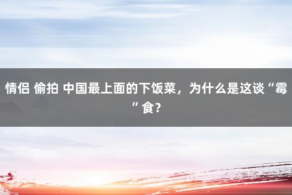 情侣 偷拍 中国最上面的下饭菜，为什么是这谈“霉”食？