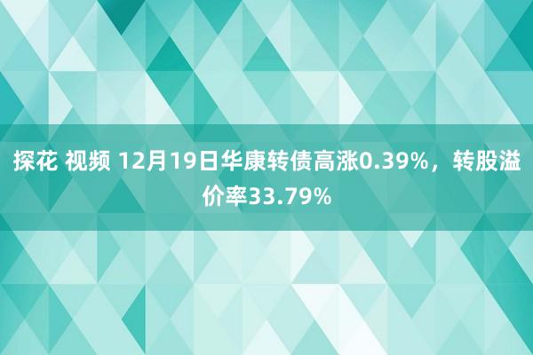 探花 视频 12月19日华康转债高涨0.39%，转股溢价率33.79%