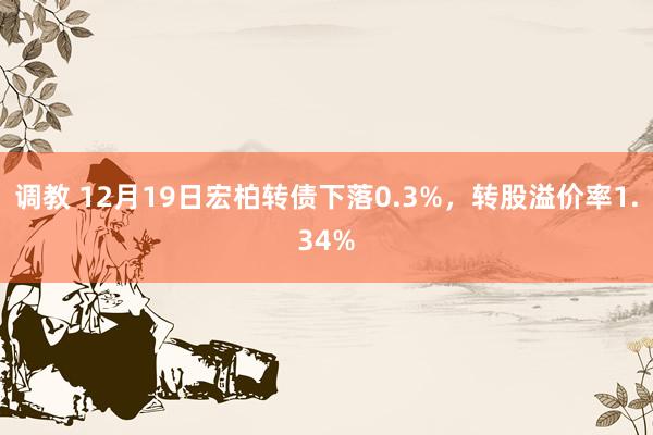 调教 12月19日宏柏转债下落0.3%，转股溢价率1.34%