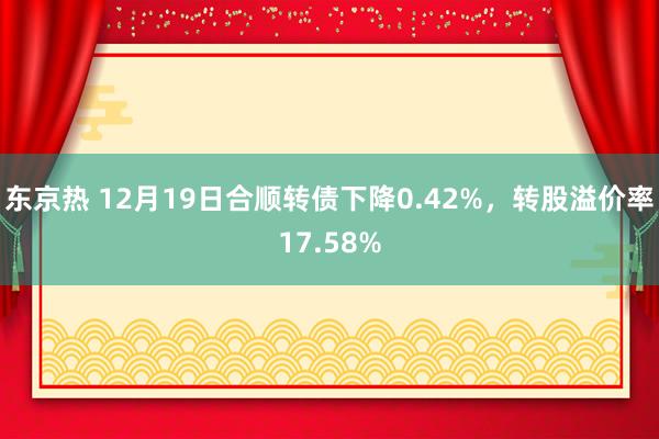 东京热 12月19日合顺转债下降0.42%，转股溢价率17.58%