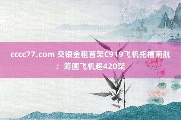 cccc77.com 交银金租首架C919飞机托福南航：筹画飞机超420架