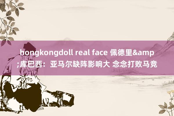 hongkongdoll real face 佩德里&库巴西：亚马尔缺阵影响大 念念打败马竞