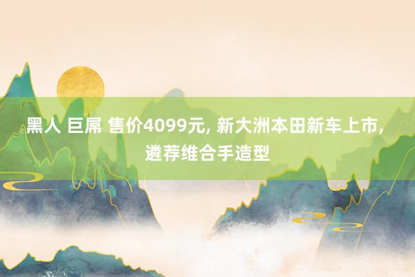 黑人 巨屌 售价4099元， 新大洲本田新车上市， 遴荐维合手造型