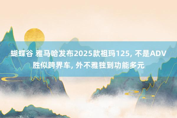 蝴蝶谷 雅马哈发布2025款祖玛125， 不是ADV胜似跨界车， 外不雅独到功能多元